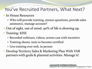 You’ve Recruited Partners, What Next?In House ResourcesWho will provide training, answer questions, provide sales assistance, manage account?Out of sight, out of mind. 90% of life is showing up.Training: KISSRecorded webinars, videos, screen cast with incentiveTraining sheets, tests to become certifiedLive training over web, in personDevelop Territory Sales & Marketing Plan With VAR partners with goals & planned activities. Manage it!