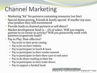 Channel MarketingMarketing “kit” for partners containing resources (on line)Special demo pricing. Friends & family special. If reseller rep uses your product they will recommendProvide leads to channel partners or sell direct?Market development fund (2 – 5% of sales). Will you require partner to co-invest in activity? Will you proactively work with  partners to generate leads?Pay to Play. How effective?Pay to be in their print catalogPay to be on their websitePay to participate in lunch & learnPay to participate in their vendor summitPay to participate in their show case to end usersPay to do direct mailing to their listPay to participate in their trade showsPay to support a funded head