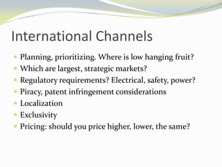 International ChannelsPlanning, prioritizing. Where is low hanging fruit? Which are largest, strategic markets?Regulatory requirements? Electrical, safety, power?Piracy, patent infringement considerationsLocalizationExclusivityPricing: should you price higher, lower, the same?