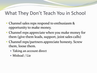 What They Don’t Teach You in SchoolChannel sales reps respond to enthusiasm & opportunity to make money.Channel reps appreciate when you make money for them (give them leads, support, joint sales calls)Channel reps/partners appreciate honesty. Screw them, loose them.Taking an account directMislead / Lie
