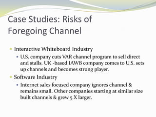 Case Studies: Risks of Foregoing ChannelInteractive Whiteboard IndustryU.S. company cuts VAR channel program to sell direct and stalls. UK -based IAWB company comes to U.S. sets up channels and becomes strong player. Software IndustryInternet sales focused company ignores channel & remains small. Other companies starting at similar size built channels & grew 5 X larger.