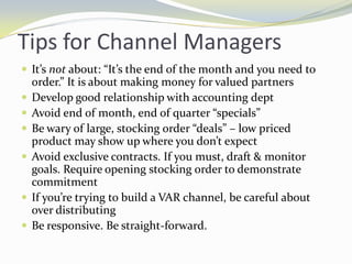 Tips for Channel ManagersIt’s not about: “It’s the end of the month and you need to order.” It is about making money for valued partnersDevelop good relationship with accounting deptAvoid end of month, end of quarter “specials”Be wary of large, stocking order “deals” – low priced product may show up where you don’t expect Avoid exclusive contracts. If you must, draft & monitor goals. Require opening stocking order to demonstrate commitmentIf you’re trying to build a VAR channel, be careful about over distributingBe responsive. Be straight-forward.