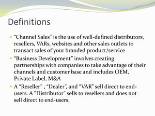 Definitions“Channel Sales” is the use of well-defined distributors, resellers, VARs, websites and other sales outlets to transact sales of your branded product/service“Business Development” involves creating partnerships with companies to take advantage of their channels and customer base and includes OEM, Private Label, M&AA “Reseller” , “Dealer”, and “VAR” sell direct to end-users. A “Distributor” sells to resellers and does not sell direct to end-users.