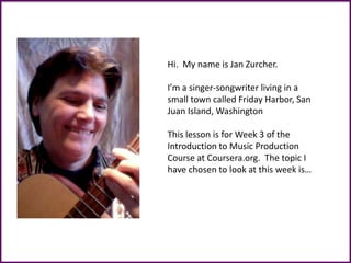 Hi. My name is Jan Zurcher.
I’m a singer-songwriter living in a
small town called Friday Harbor, San
Juan Island, Washington
This lesson is for Week 3 of the
Introduction to Music Production
Course at Coursera.org. The topic I
have chosen to look at this week is…
 