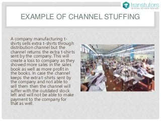 EXAMPLE OF CHANNEL STUFFING
A company manufacturing t-
shirts sells extra t-shirts through
distribution channel but the
channel returns the extra t-shirts
sent by the company. This will
create a loss to company as they
showed more sales in the sales
book as well as more profit in
the books. In case the channel
keeps the extra t-shirts sent by
the company and not able to
sell them then the channel will
suffer with the outdated stock
left and will not be able to make
payment to the company for
that as well.
 