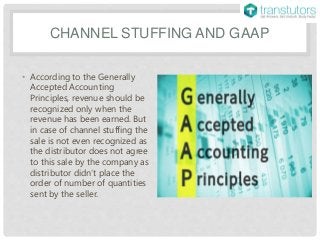CHANNEL STUFFING AND GAAP
• According to the Generally
Accepted Accounting
Principles, revenue should be
recognized only when the
revenue has been earned. But
in case of channel stuffing the
sale is not even recognized as
the distributor does not agree
to this sale by the company as
distributor didn’t place the
order of number of quantities
sent by the seller.
 