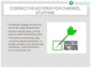CORRECTIVE ACTIONS FOR CHANNEL
STUFFING
• Unrealistic targets should not
be set for sales department.
• Auditor should keep a check
and consider forecasting sales.
• The factors influencing sales
must be analyzed properly, i.e.,
length of sales cycle, terms and
conditions, sales incentives,
true cost of sale, etc.
 