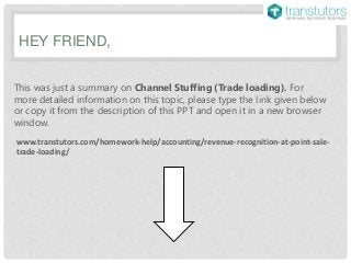 HEY FRIEND,
This was just a summary on Channel Stuffing (Trade loading). For
more detailed information on this topic, please type the link given below
or copy it from the description of this PPT and open it in a new browser
window.
www.transtutors.com/homework-help/accounting/revenue-recognition-at-point-sale-
trade-loading/
 