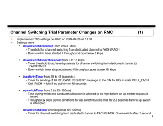 Channel Switching Trial Parameter Changes on RNC



(1)

Implemented TC3 settings on RNC on 2007-07-26 at 12:00
Settings were
 downswitchThreshold from 0 to 8 kbps
- Threshold for channel switching from dedicated channel to FACH/RACH
- Down-switch timer started if throughput drops below 8 kbps


downswitchTimerThreshold from 0 to 16 kbps
- Timer threshold to achieve hysteresis for channel switching from dedicated channel to
FACH/RACH
- Down-switch timer stopped/cleared if throughput goes above 16 kbps



inactivityTimer from 30 to 45 (seconds)
- Timer for sending of IU RELEASE REQUEST message to the CN for UEs in state CELL_FACH
- Cell_FACH -> Idle if no activity for 45 seconds



upswitchTimer from 5 to 25 (100ms)
- Time during which the bandwidth utilisation is allowed to be high before an up-switch request is
issued
- Throughput & code power conditions for up-switch must be met for 2.5 seconds before up-switch
is attempted

-

downswitchTimer unchanged at 10 (100ms)
- Timer for channel switching from dedicated channel to FACH/RACH. Down-switch after 1 second
1

 