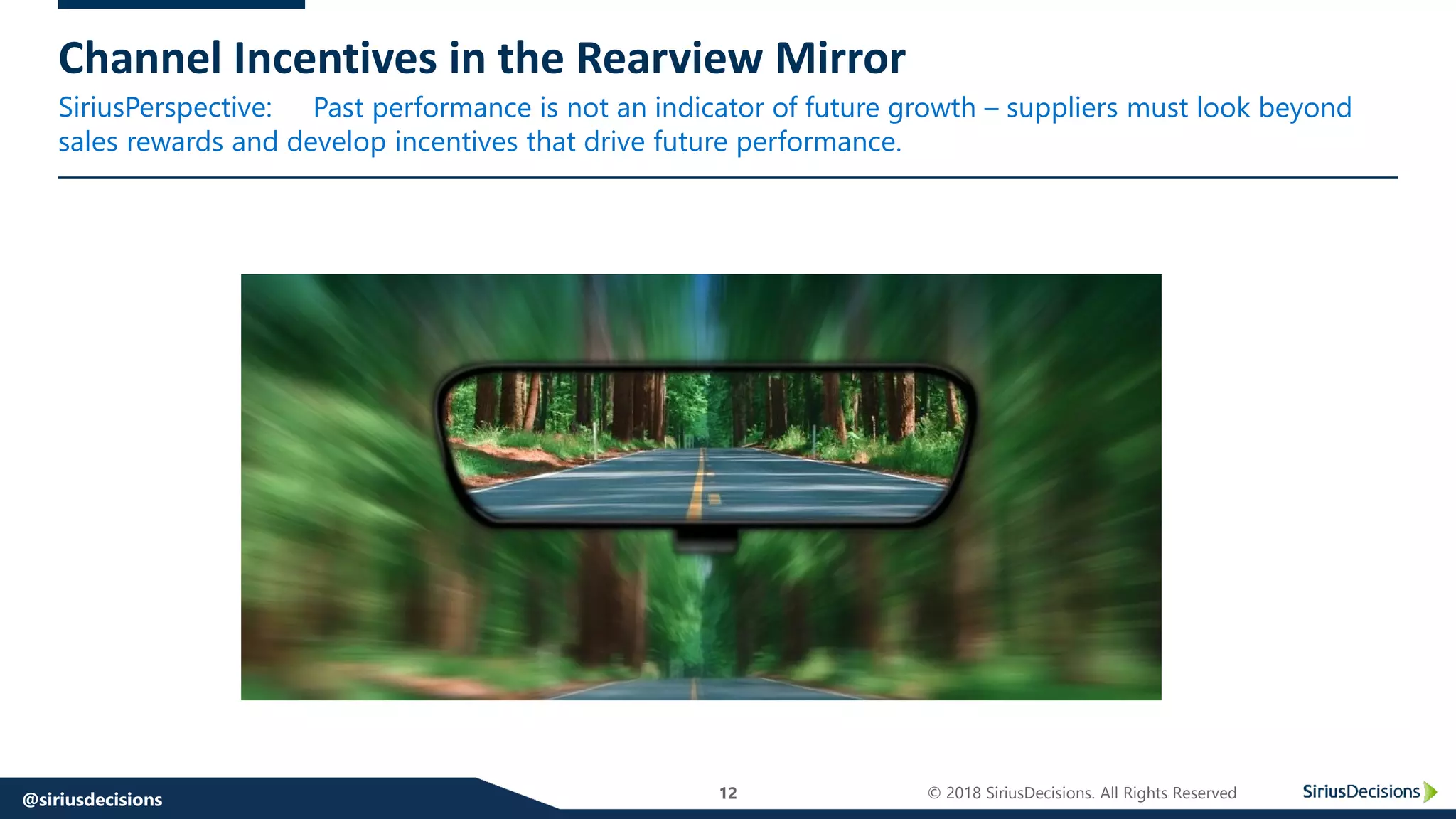 SiriusPerspective:
12 © 2018 SiriusDecisions. All Rights Reserved@siriusdecisions
Channel Incentives in the Rearview Mirror
Past performance is not an indicator of future growth – suppliers must look beyond
sales rewards and develop incentives that drive future performance.
 