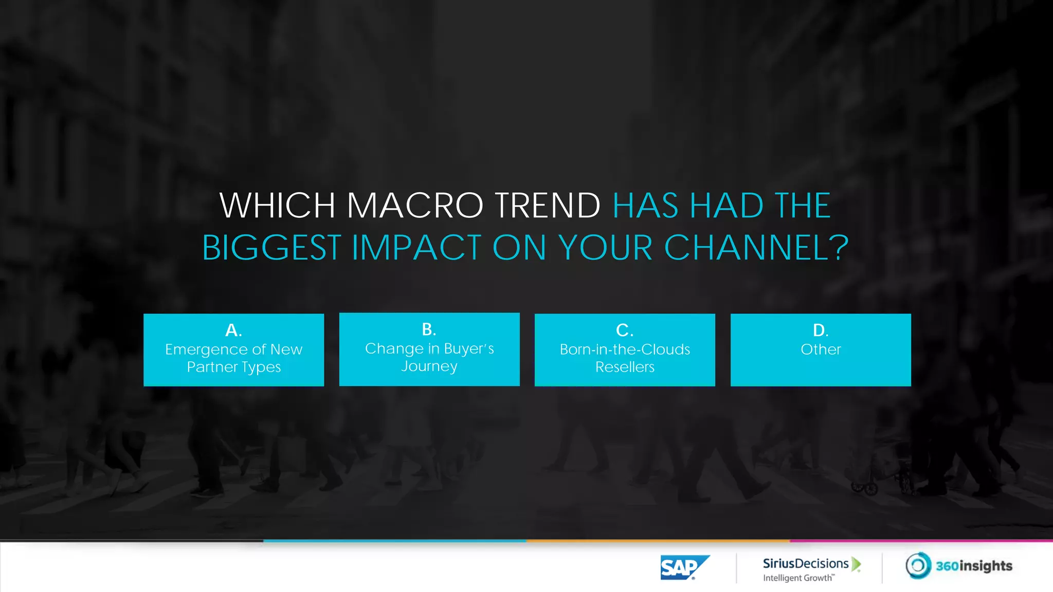 WHICH MACRO TREND HAS HAD THE
BIGGEST IMPACT ON YOUR CHANNEL?
A.
Emergence of New
Partner Types
B.
Change in Buyer’s
Journey
C.
Born-in-the-Clouds
Resellers
D.
Other
 