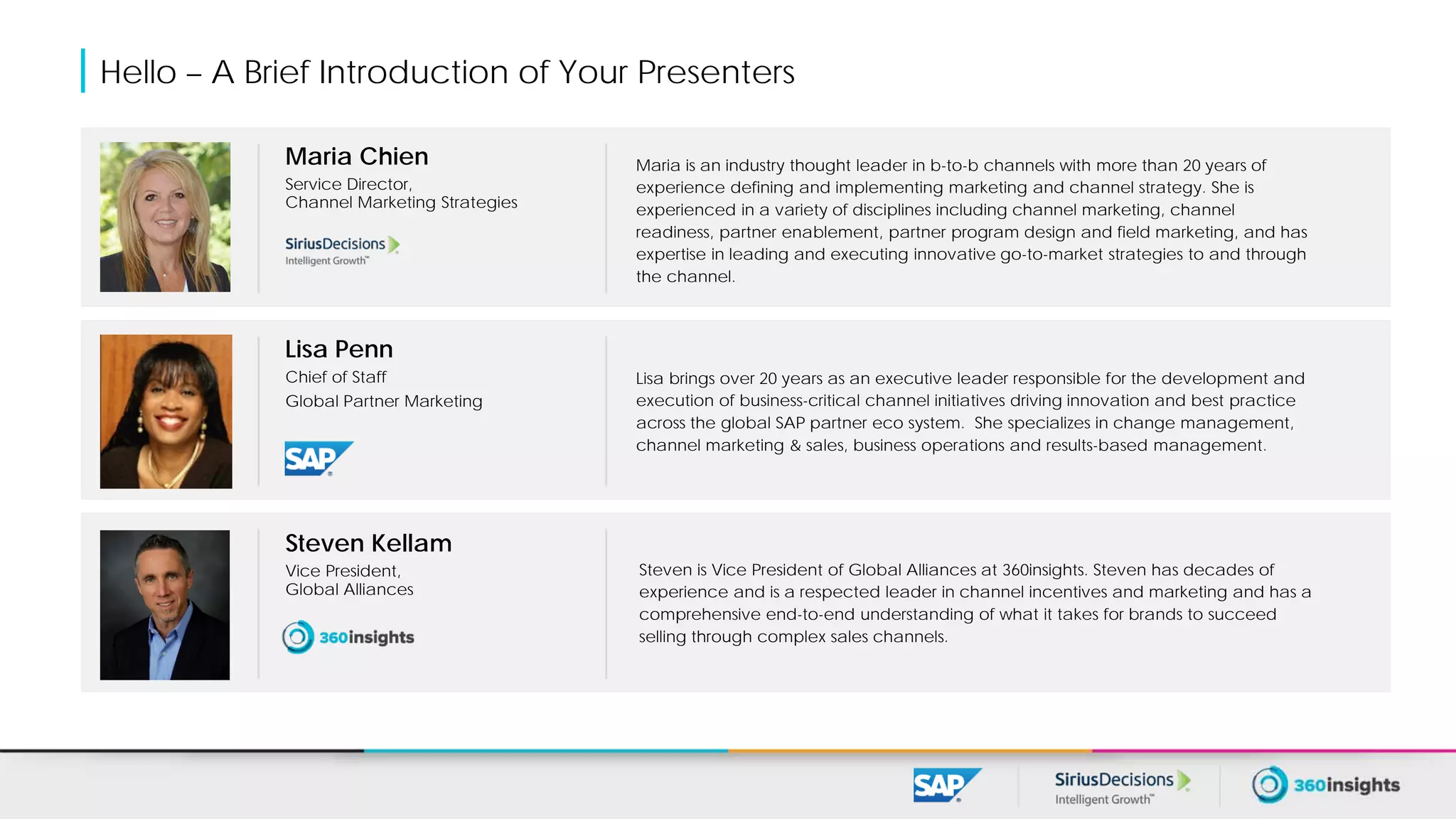 Hello – A Brief Introduction of Your Presenters
Maria Chien
Service Director,
Channel Marketing Strategies
Maria is an industry thought leader in b-to-b channels with more than 20 years of
experience defining and implementing marketing and channel strategy. She is
experienced in a variety of disciplines including channel marketing, channel
readiness, partner enablement, partner program design and field marketing, and has
expertise in leading and executing innovative go-to-market strategies to and through
the channel.
Lisa Penn
Chief of Staff
Global Partner Marketing
Lisa brings over 20 years as an executive leader responsible for the development and
execution of business-critical channel initiatives driving innovation and best practice
across the global SAP partner eco system. She specializes in change management,
channel marketing & sales, business operations and results-based management.
Steven Kellam
Vice President,
Global Alliances
Steven is Vice President of Global Alliances at 360insights. Steven has decades of
experience and is a respected leader in channel incentives and marketing and has a
comprehensive end-to-end understanding of what it takes for brands to succeed
selling through complex sales channels.
 