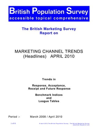The British Marketing Survey
                      Report on




      MARKETING CHANNEL TRENDS
         (Headlines) APRIL 2010




                          Trends in

                 Response, Acceptance,
               Receipt and Future Response

                   Benchmark Indices
                         and
                     League Tables




Period :-       March 2008 / April 2010

 1 of 8               © April 20 10 The British Population S urvey : The British Marketi ng Survey
                                                                         (Dat aTalk Resea rch Ltd)
 