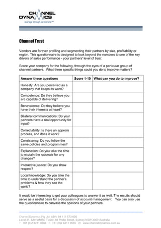 Channel Trust

Vendors are forever profiling and segmenting their partners by size, profitability or
region. This questionnaire is designed to look beyond the numbers to one of the key
drivers of sales performance - your partners' level of trust.

Score your company for the following, through the eyes of a particular group of
channel partners. What three specific things could you do to improve matters?

 Answer these questions                 Score 1-10 What can you do to improve?

 Honesty: Are you perceived as a
 company that keeps its word?

 Competence: Do they believe you
 are capable of delivering?

 Benevolence: Do they believe you
 have their interests at heart?

 Bilateral communications: Do your
 partners have a real opportunity for
 input?

 Correctability: Is there an appeals
 process, and does it work?

 Consistency: Do you follow the
 same policies and programmes?

 Explanation: Do you take the time
 to explain the rationale for any
 changes?

 Interactive justice: Do you show
 respect?

 Local knowledge: Do you take the
 t t u d rtn tep r e’
  i o n es d h at r
  me           a          n s
 problems & how they see the
 world?

It would be interesting to get your colleagues to answer it as well. The results should
serve as a useful basis for a discussion of account management. You can also use
the questionnaire to canvass the opinions of your partners.



Channel Dynamics Pty Ltd ABN: 94 111 573 605
Level 31, ABN AMRO Tower, 88 Phillip Street, Sydney NSW 2000 Australia
T: +61 (0)2 8211 0664 F: +61 (0)2 8211 0555 W: www.channeldynamics.com.au
 