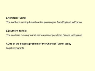 5.Northern Tunnel
The northern running tunnel carries passengers from England to France
6.Southern Tunnel
The southern running tunnel carries passengers from France to England
7.One of the biggest problem of the Channel Tunnel today
Illegal immigrants
 
