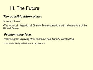 III. The Future
The possible future plans:
•a second tunnel
•The technical integration of Channel Tunnel operations with rail operations of the
UK and Europe
Problem they face:
•slow progress in paying off its enormous debt from the construction
•no one is likely to be keen to sponsor it
 