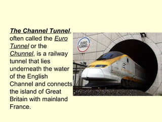 The Channel Tunnel,
often called the Euro
Tunnel or the
Chunnel, is a railway
tunnel that lies
underneath the water
of the English
Channel and connects
the island of Great
Britain with mainland
France.
 