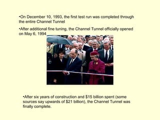 •On December 10, 1993, the first test run was completed through
the entire Channel Tunnel
•After additional fine tuning, the Channel Tunnel officially opened
on May 6, 1994
•After six years of construction and $15 billion spent (some
sources say upwards of $21 billion), the Channel Tunnel was
finally complete.
 