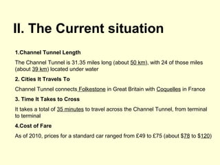 II. The Current situation
1.Channel Tunnel Length
The Channel Tunnel is 31.35 miles long (about 50 km), with 24 of those miles
(about 39 km) located under water
2. Cities It Travels To
Channel Tunnel connects Folkestone in Great Britain with Coquelles in France
3. Time It Takes to Cross
It takes a total of 35 minutes to travel across the Channel Tunnel, from terminal
to terminal
4.Cost of Fare
As of 2010, prices for a standard car ranged from £49 to £75 (about $78 to $120)
 