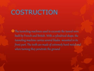 COSTRUCTION
The tunneling machines used to excavate the tunnel were
built by French and British. With a cylindrical shape, the
tunneling machine carries several blades mounted in its
front part. The teeth are made of extremely hard metal and
when turning they penetrate the ground
 