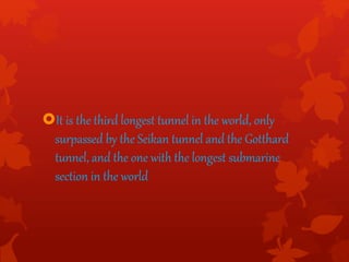 It is the third longest tunnel in the world, only
surpassed by the Seikan tunnel and the Gotthard
tunnel, and the one with the longest submarine
section in the world
 