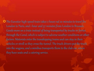 The Eurostar high-speed train takes 2 hours nd 20 minutes to travel fro
London to Paris, and 1 hour and 57 minutes from London to Brussels.
Goods move on a train instead of being transported by trucks or ferries
through the Canal, which is subject to adverse weather conditions or other
factors. Motorists enter the transhipping trains and can stay in their
vehicles or stroll as they cross the tunnel. The truck drivers put the truck
into the wagons, and a minibus transports them to the club car, where
they have seats and a catering service.
 