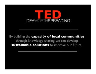TED	

          IDEAWORTHSPREADING


By building the capacity of local communities
    through knowledge sharing, we can develop
 sustainable solutions to improve our future.	

 
