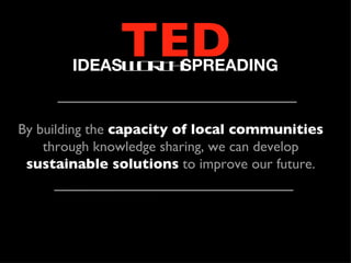 TED
        IDEASW R H
              O T SPREADING


By building the capacity of local communities
    through knowledge sharing, we can develop
 sustainable solutions to improve our future.
 