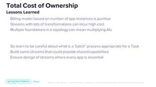 Unless otherwise indicated, these slides are © 2013-2019 Pivotal Software, Inc. and licensed under a Creative Commons Attribution-NonCommerc ial license: http://creativecommons .or g/licenses/ by-nc/3.0/
Billing model based on number of app instances is punitive
Streams with lots of transformations can incur high cost
Multiple foundationsin a topology can mean multiplying AIs
So learn to be careful about what is a ‘batch’ process appropriate for a Task
Build some streams that could provide shared capabilities
Ensure design of streams whereevery app is essential
Total Cost of Ownership
Lessons Learned
 