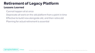Unless otherwise indicated, these slides are © 2013-2019 Pivotal Software, Inc. and licensed under a Creative Commons Attribution-NonCommerc ial license: http://creativecommons .or g/licenses/ by-nc/3.0/
Cannot happen all at once
Deprecate all work on the old platform from a point in time
Effective to build new alongside old, and then retire old
Planning for actual retirement is essential
Retirement of Legacy Platform
Lessons Learned
 