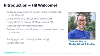 Unless otherwise indicated, these slides are © 2013-2019 Pivotal Software, Inc. and licensed under a Creative Commons Attribution-NonCommerc ial license: http://creativecommons .or g/licenses/ by-nc/3.0/
Software development, design and architecturefor
over 25 years
Using Java since 1999, Spring since 2008
Using SCDF on Pivotal Platformsince 2016
Member of the Pivotal Vanguards
Believe software developmentis more of an art than
a science
Avid jogger and climber (until recently)
Gamer ordinaire
Introduction – Hi! Welcome!
Technical Director
Charles Schwab & Co., Inc.
 