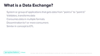 Unless otherwise indicated, these slides are © 2013-2019 Pivotal Software, Inc. and licensed under a Creative Commons Attribution-NonCommerc ial license: http://creativecommons .or g/licenses/ by-nc/3.0/
System or group of applications that gets data from “point a” to “point b”
Validates, transformsdata
Consumesdata in multiple formats
Disseminationto 1 or more consumers
Similar in concept to ETL
What is a Data Exchange?
 