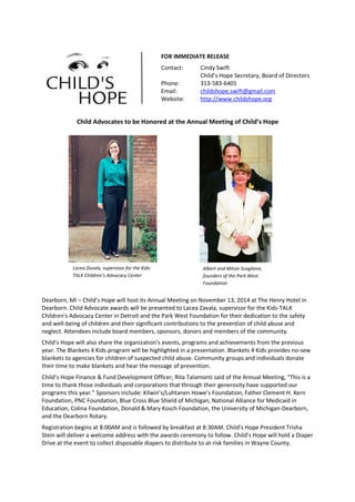 Child Advocates to be Honored at the Annual Meeting of Child’s Hope
Dearborn, MI – Child’s Hope will host its Annual Meeting on November 13, 2014 at The Henry Hotel in
Dearborn. Child Advocate awards will be presented to Lacea Zavala, supervisor for the Kids-TALK
Children's Advocacy Center in Detroit and the Park West Foundation for their dedication to the safety
and well-being of children and their significant contributions to the prevention of child abuse and
neglect. Attendees include board members, sponsors, donors and members of the community.
Child’s Hope will also share the organization’s events, programs and achievements from the previous
year. The Blankets 4 Kids program will be highlighted in a presentation. Blankets 4 Kids provides no-sew
blankets to agencies for children of suspected child abuse. Community groups and individuals donate
their time to make blankets and hear the message of prevention.
Child’s Hope Finance & Fund Development Officer, Rita Talamonti said of the Annual Meeting, “This is a
time to thank those individuals and corporations that through their generosity have supported our
programs this year.” Sponsors include: Kilwin’s/Luhtanen Howe’s Foundation, Father Clement H. Kern
Foundation, PNC Foundation, Blue Cross Blue Shield of Michigan, National Alliance for Medicaid in
Education, Colina Foundation, Donald & Mary Kosch Foundation, the University of Michigan-Dearborn,
and the Dearborn Rotary.
Registration begins at 8:00AM and is followed by breakfast at 8:30AM. Child’s Hope President Trisha
Stein will deliver a welcome address with the awards ceremony to follow. Child’s Hope will hold a Diaper
Drive at the event to collect disposable diapers to distribute to at-risk families in Wayne County.
FOR IMMEDIATE RELEASE
Contact: Cindy Swift
Child’s Hope Secretary, Board of Directors
Phone: 313-583-6401
Email: childshope.swift@gmail.com
Website: http://www.childshope.org
Lacea Zavala, supervisor for the Kids-
TALK Children’s Advocacy Center
Albert and Mitsie Scaglione,
founders of the Park West
Foundation
 