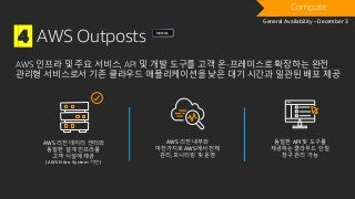 4 AWS Outposts
AWS 인프라 및 주요 서비스, API 및 개발 도구를 고객 온-프레미스로 확장하는 완전
관리형 서비스로서 기존 클라우드 애플리케이션을 낮은 대기 시간과 일관된 배포 제공
AWS 리전 데이터 센터와
동일한 설계 인프라를
고객 시설에 제공
(AWS Nitro System 기반)
AWS 리전 내부와
마찬가지로 AWS에서 전체
관리, 모니터링 및 운영
동일한 API 및 도구를
제공하는 클라우드 단일
창구 관리 가능
Compute
General Availability – December 3
SEOUL
 