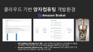 클라우드 기반 양자컴퓨팅 개발환경
• 양자 컴퓨팅을 위한 AWS 연구 센터 – 양자 컴퓨팅 하드웨어 및 소프트웨어의 개발을
가속화하기 위해 캘리포니아 공과 대학 (Caltech)과 함께 하는 연구 센터
• Amazon Quantum Solutions Lab – AWS 고객을 Amazon의 양자 컴퓨팅 전문가 및
컨설팅 파트너와 연결하는 기술 지원 프로그램
 