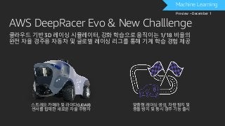 AWS DeepRacer Evo & New Challlenge
Machine Learning
Preview – December 1
클라우드 기반 3D 레이싱 시뮬레이터, 강화 학습으로 움직이는 1/18 비율의
완전 자율 경주용 자동차 및 글로벌 레이싱 리그를 통해 기계 학습 경험 제공
스트레오 카메라 및 라이다(LIDAR)
센서를 탑재한 새로운 자율 주행차
맞춤형 레이싱 생성, 차량 탐지 및
충돌 방지 및 동시 경주 기능 출시
 