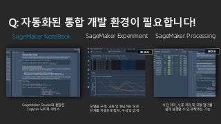 Q: 자동화된 통합 개발 환경이 필요합니다!
SageMaker NoteBook SageMaker Experiment
SEOUL
SageMaker Processing
SEOUL
모델을 구축, 교육 및 튜닝하는 모든
단계를 자동으로 캡처, 구성 및 검색
SageMaker Studio와 통합된
Jupyter 노트북 서비스
사전 처리, 사후 처리 및 모델 평가를
쉽게 실행할 수 있게 해주는 기능
 
