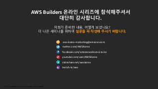© 2019, Amazon Web Services, Inc. or its Affiliates. All rights reserved.
aws-korea-marketing@amazon.com
twitter.com/AWSKorea
facebook.com/amazonwebservices.ko
youtube.com/user/AWSKorea
slideshare.net/awskorea
twitch.tv/aws
AWS Builders 온라인 시리즈에 참석해주셔서
대단히 감사합니다.
저희가 준비한 내용, 어떻게 보셨나요?
더 나은 세미나를 위하여 설문을 꼭 작성해 주시기 바랍니다.
 