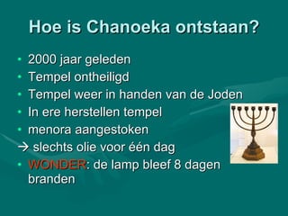 Hoe is Chanoeka ontstaan? 2000 jaar geleden Tempel ontheiligd Tempel weer in handen van de Joden  In ere herstellen tempel  menora aangestoken     slechts olie voor één dag WONDER : de lamp bleef 8 dagen branden 