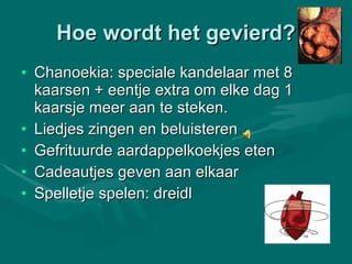 Hoe wordt het gevierd? Chanoekia: speciale kandelaar met 8 kaarsen + eentje extra om elke dag 1 kaarsje meer aan te steken. Liedjes zingen en beluisteren  Gefrituurde aardappelkoekjes eten Cadeautjes geven aan elkaar Spelletje spelen: dreidl 