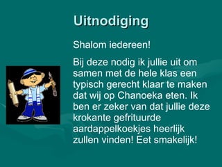 Uitnodiging Shalom iedereen! Bij deze nodig ik jullie uit om samen met de hele klas een typisch gerecht klaar te maken dat wij op Chanoeka eten. Ik ben er zeker van dat jullie deze krokante gefrituurde aardappelkoekjes heerlijk zullen vinden! Eet smakelijk! 