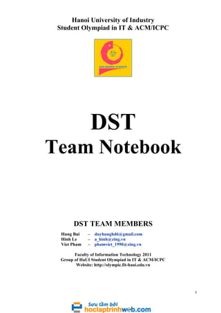 Hanoi University of Industry
Student Olympiad in IT & ACM/ICPC

DST
Team Notebook

DST TEAM MEMBERS
Hung Bui
Hinh Le
Viet Pham

–
–
–

duyhunghd6@gmail.com
a_hinh@zing.vn
phamviet_1990@zing.vn

Faculty of Information Technology 2011
Group of HaUI Student Olympiad in IT & ACM/ICPC
Website: http://olympic.fit-haui.edu.vn

1

 