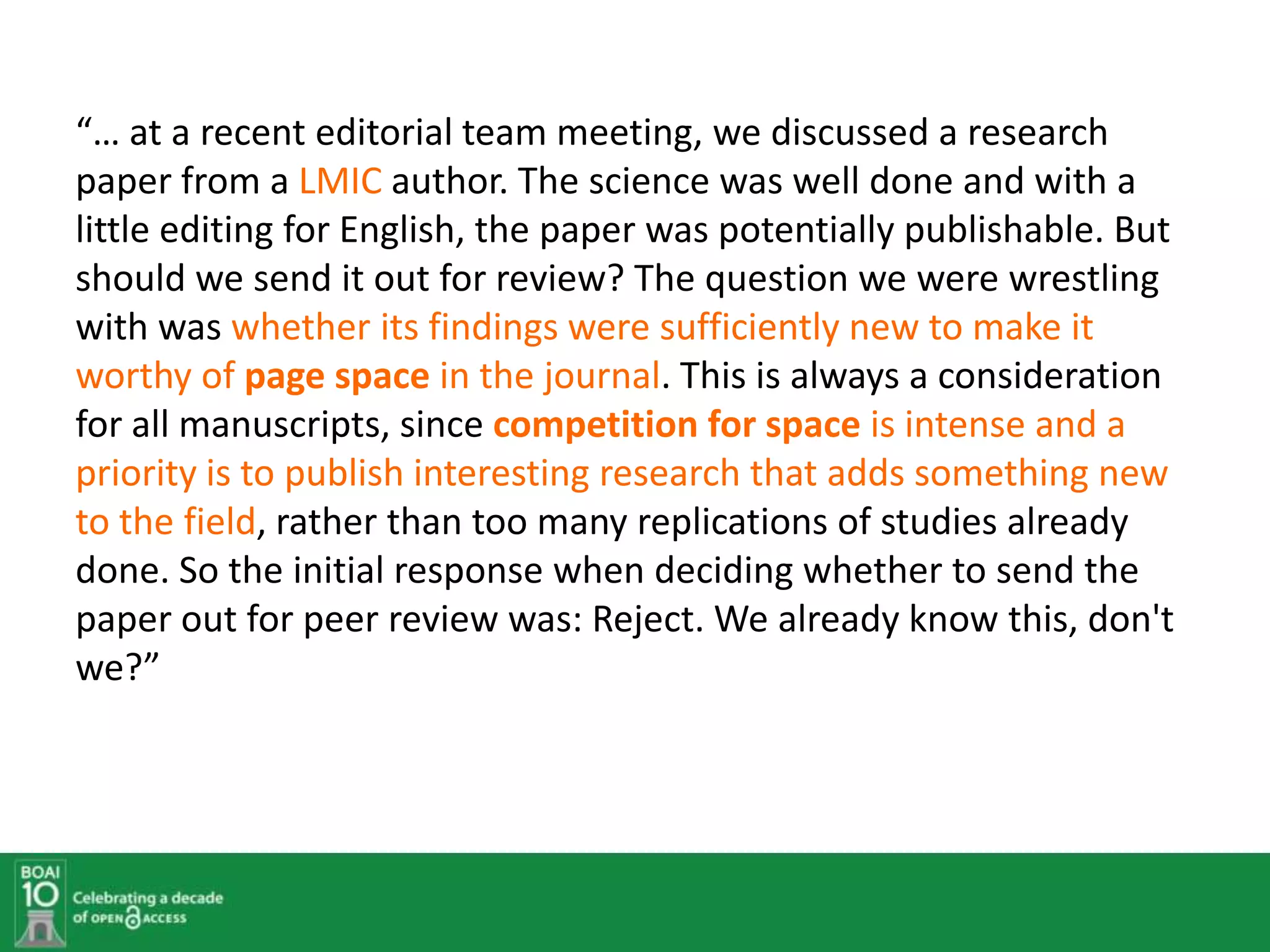 “… at a recent editorial team meeting, we discussed a research
paper from a LMIC author. The science was well done and with a
little editing for English, the paper was potentially publishable. But
should we send it out for review? The question we were wrestling
with was whether its findings were sufficiently new to make it
worthy of page space in the journal. This is always a consideration
for all manuscripts, since competition for space is intense and a
priority is to publish interesting research that adds something new
to the field, rather than too many replications of studies already
done. So the initial response when deciding whether to send the
paper out for peer review was: Reject. We already know this, don't
we?”
 