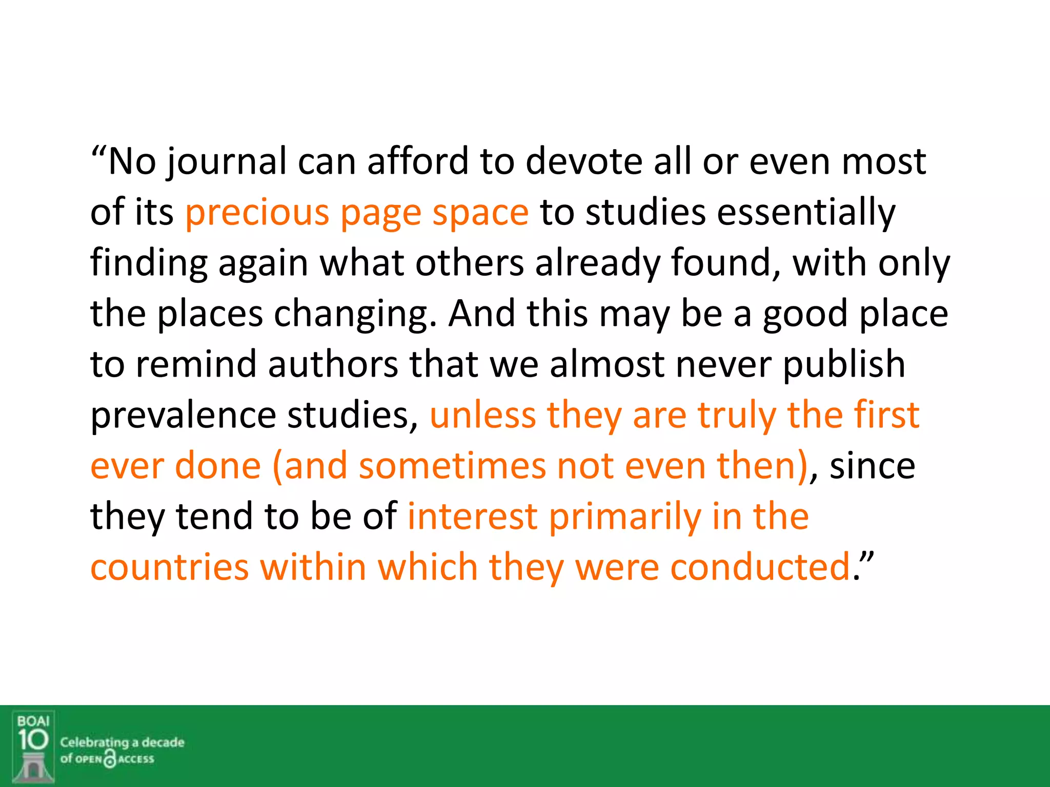 “No journal can afford to devote all or even most
of its precious page space to studies essentially
finding again what others already found, with only
the places changing. And this may be a good place
to remind authors that we almost never publish
prevalence studies, unless they are truly the first
ever done (and sometimes not even then), since
they tend to be of interest primarily in the
countries within which they were conducted.”
 