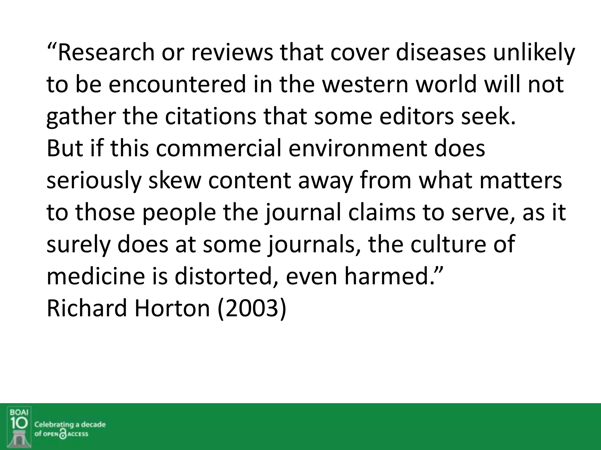 “Research or reviews that cover diseases unlikely
to be encountered in the western world will not
gather the citations that some editors seek.
But if this commercial environment does
seriously skew content away from what matters
to those people the journal claims to serve, as it
surely does at some journals, the culture of
medicine is distorted, even harmed.”
Richard Horton (2003)
 