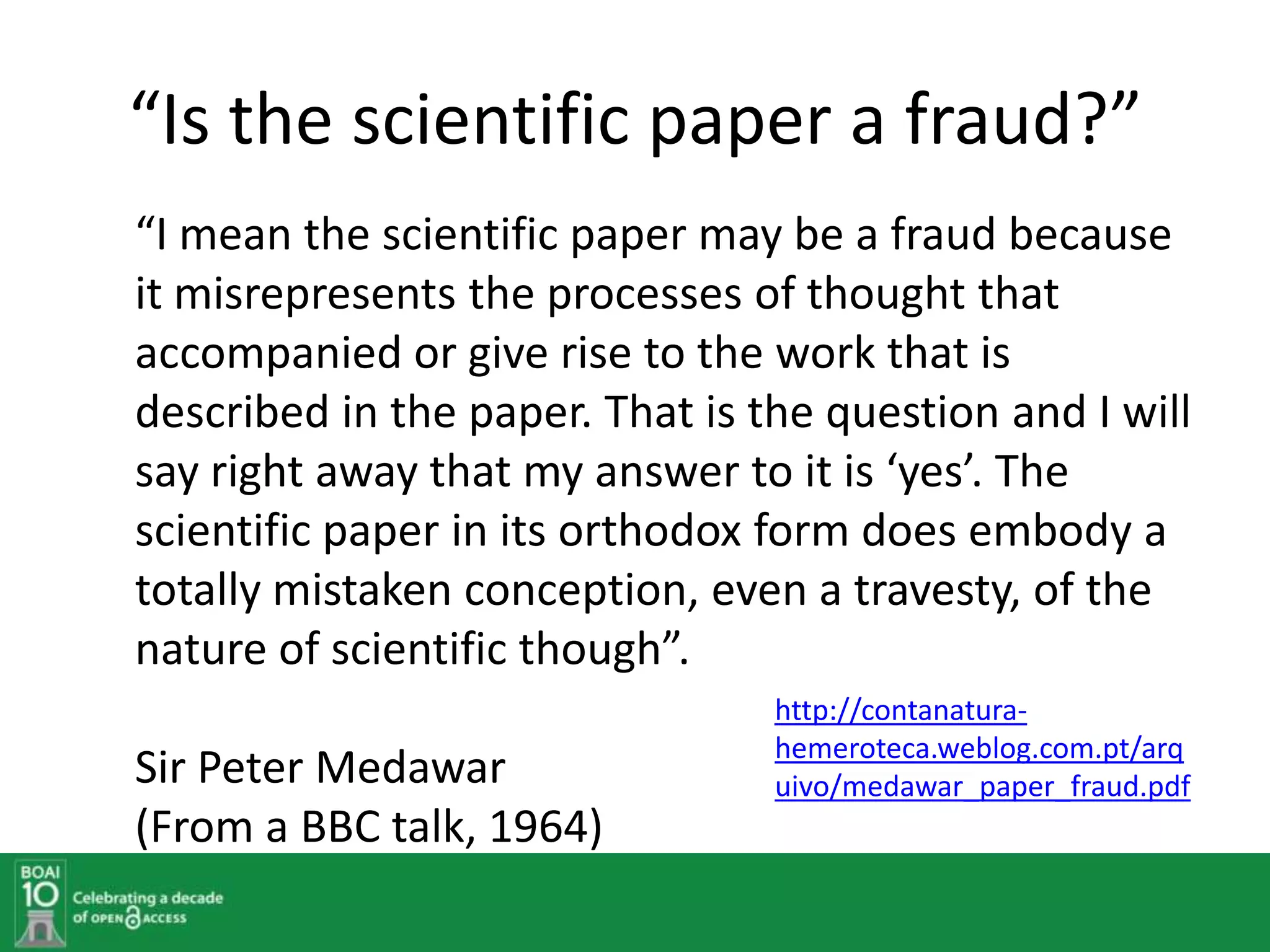 “Is the scientific paper a fraud?”
“I mean the scientific paper may be a fraud because
it misrepresents the processes of thought that
accompanied or give rise to the work that is
described in the paper. That is the question and I will
say right away that my answer to it is ‘yes’. The
scientific paper in its orthodox form does embody a
totally mistaken conception, even a travesty, of the
nature of scientific though”.
                                 http://contanatura-
                                 hemeroteca.weblog.com.pt/arq
Sir Peter Medawar                uivo/medawar_paper_fraud.pdf
(From a BBC talk, 1964)
 