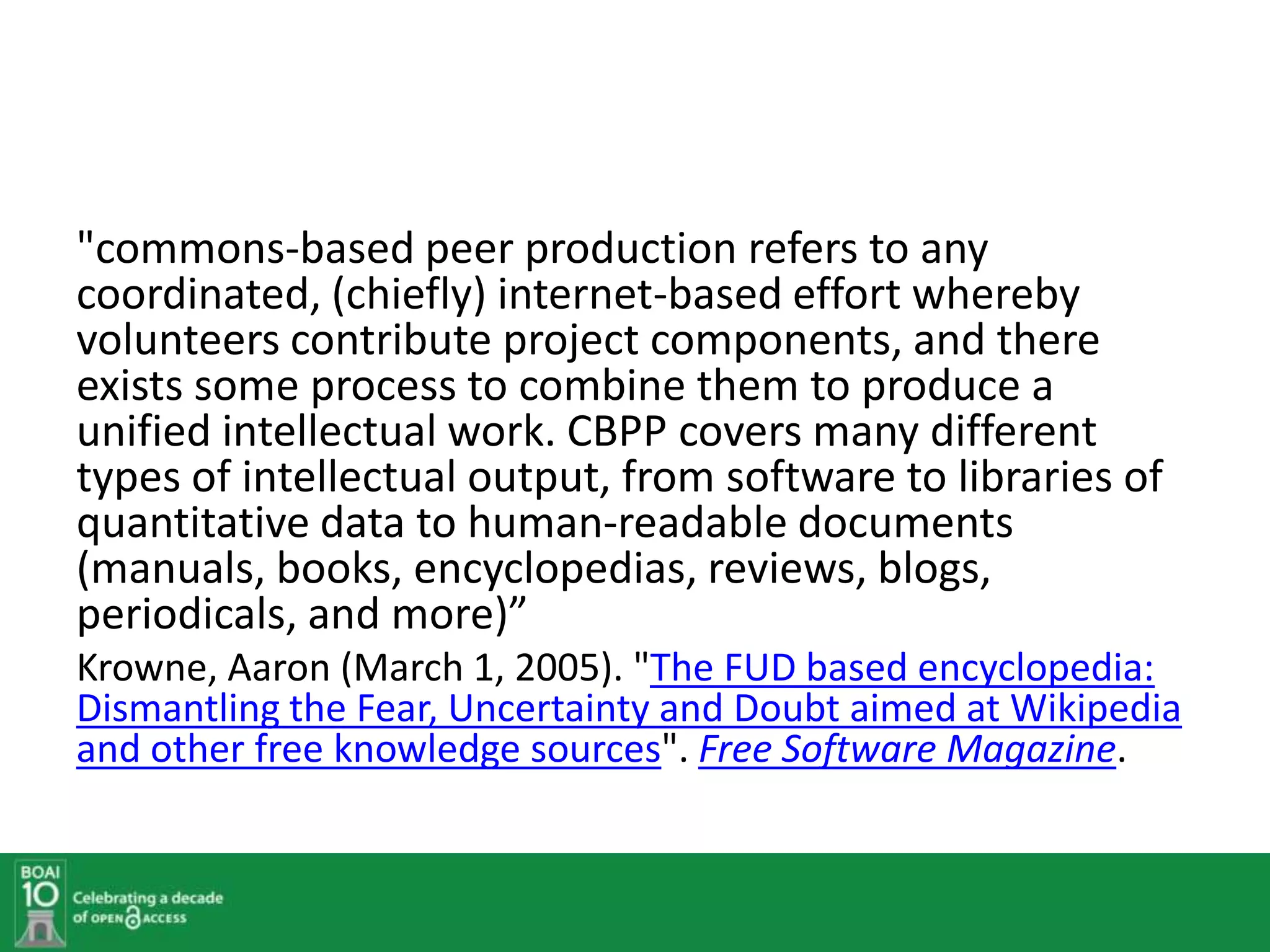 "commons-based peer production refers to any
coordinated, (chiefly) internet-based effort whereby
volunteers contribute project components, and there
exists some process to combine them to produce a
unified intellectual work. CBPP covers many different
types of intellectual output, from software to libraries of
quantitative data to human-readable documents
(manuals, books, encyclopedias, reviews, blogs,
periodicals, and more)”
Krowne, Aaron (March 1, 2005). "The FUD based encyclopedia:
Dismantling the Fear, Uncertainty and Doubt aimed at Wikipedia
and other free knowledge sources". Free Software Magazine.
 