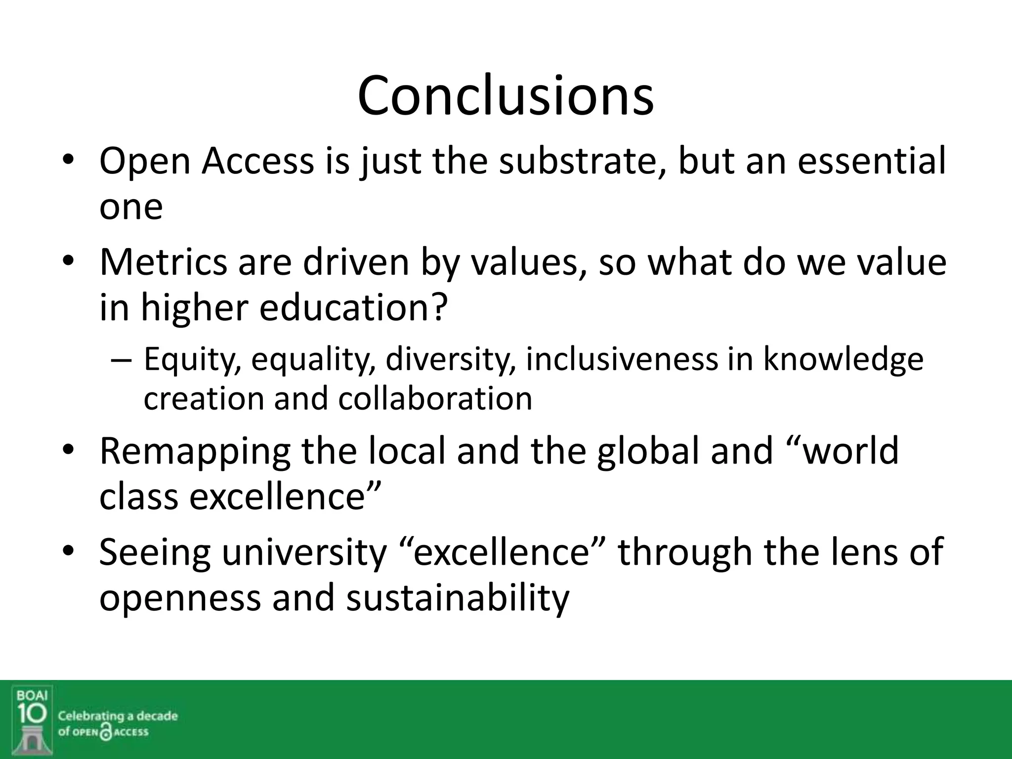 Conclusions
• Open Access is just the substrate, but an essential
  one
• Metrics are driven by values, so what do we value
  in higher education?
   – Equity, equality, diversity, inclusiveness in knowledge
     creation and collaboration
• Remapping the local and the global and “world
  class excellence”
• Seeing university “excellence” through the lens of
  openness and sustainability
 