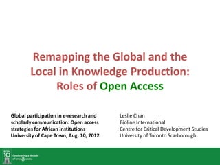 Remapping the Global and the
        Local in Knowledge Production:
             Roles of Open Access

Global participation in e-research and   Leslie Chan
scholarly communication: Open access     Bioline International
strategies for African institutions      Centre for Critical Development Studies
University of Cape Town, Aug. 10, 2012   University of Toronto Scarborough
 