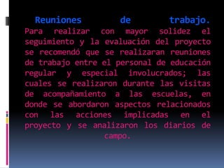 Reuniones de trabajo. Para realizar con mayor solidez el seguimiento y la evaluación del proyecto se recomendó que se realizaran reuniones de trabajo entre el personal de educación regular y especial involucrados; las cuales se realizaron durante las visitas de acompañamiento a las escuelas, en donde se abordaron aspectos relacionados con las acciones implicadas en el proyecto y se analizaron los diarios de campo. 